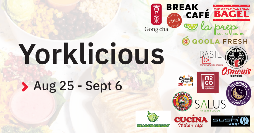 Yorklicous - great deals on great meals, August 25 through September 6. Participating food vendors include: Gong Cha, Break Cafe, Z-Teca, La Prep, The Great Canadian Bagel, Qoola Fresh, Osmow's, Chung Chun Rice Hot Dog, M2GO Mandarin, Insomnia Cookies, Salus Fresh Foods, Fat Bastard Burritos, Sushi Shop, Cucina Italian Cafe, and The Campus Bubble Tea.
